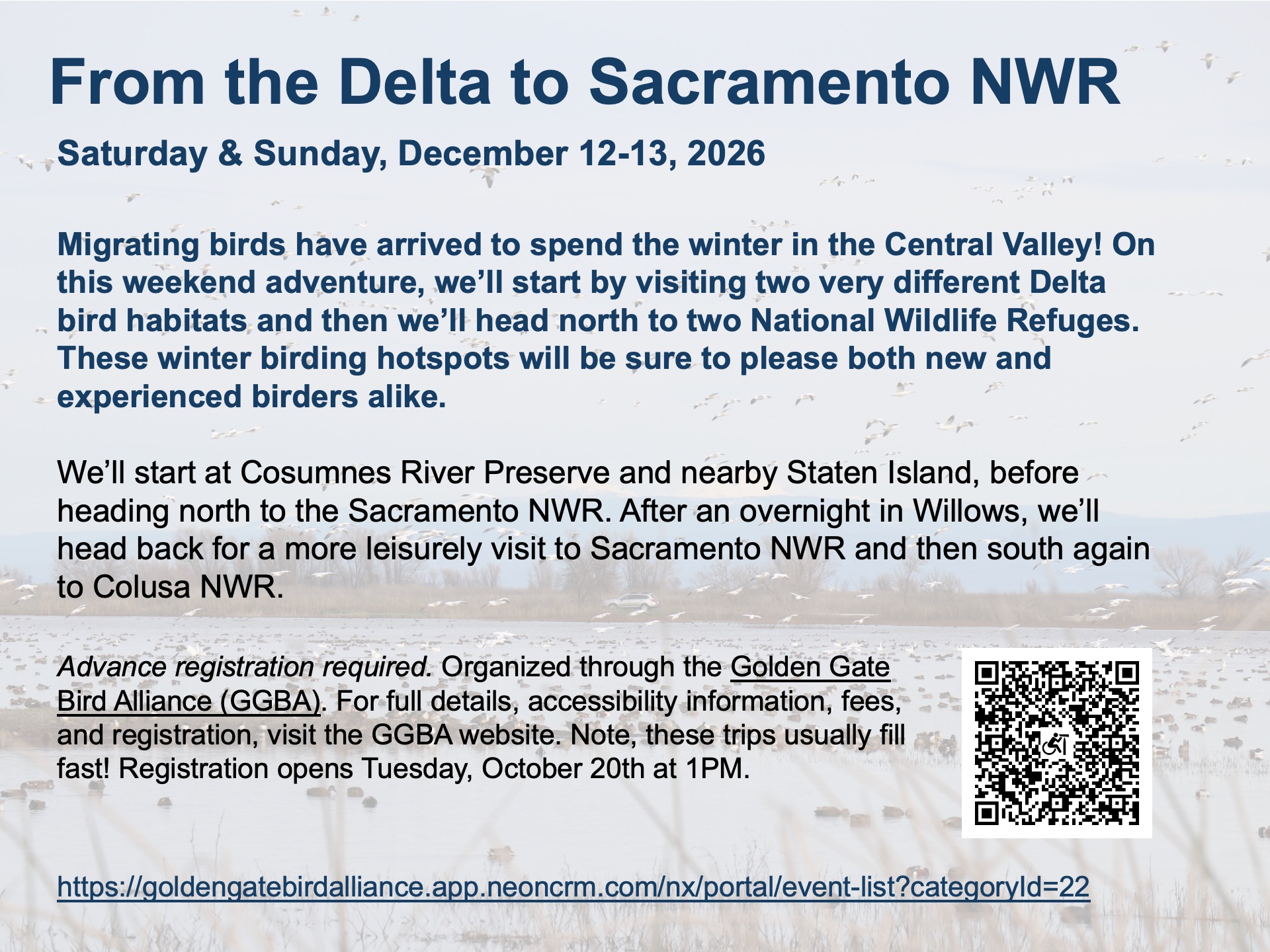 Flyer: 
From the Delta to Sacramento NWR
Saturday & Sunday, December 12-13, 2026

Migrating birds have arrived to spend the winter in the Central Valley! On this weekend adventure, we’ll start by visiting two very different Delta bird habitats and then we’ll head north to two National Wildlife Refuges. These winter birding hotspots will be sure to please both new and experienced birders alike.

We’ll start at Cosumnes River Preserve and nearby Staten Island, before heading north to the Sacramento NWR. After an overnight in Willows, we’ll head back for a more leisurely visit to Sacramento NWR and then south again to Colusa NWR.

Advance registration required. Organized through the Golden Gate Bird Alliance (GGBA). For full details, accessibility information, fees, and registration, visit the GGBA website. Note, these trips usually fill fast! Registration opens Tuesday, October 20th at 1PM.
https://goldengatebirdalliance.app.neoncrm.com/nx/portal/event-list?categoryId=22 

